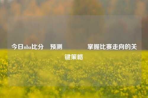 今日nba比分⚽预测🏀掌握比赛走向的关键策略