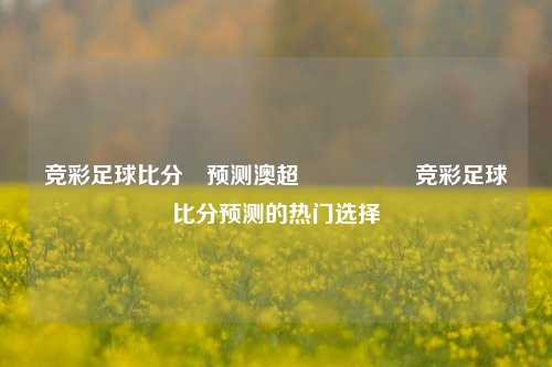 竞彩足球比分⚽预测澳超🎖️竞彩足球比分预测的热门选择