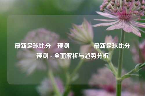 最新足球比分⚽预测👈最新足球比分⚽预测 - 全面解析与趋势分析