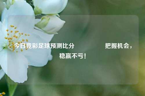 今日竞彩足球预测比分⚽🥈把握机会，稳赢不亏！