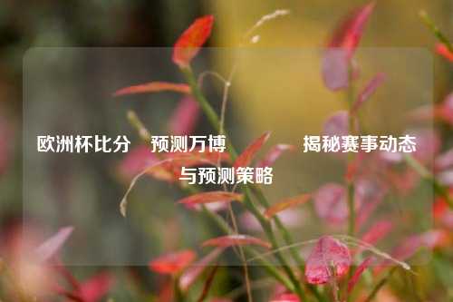欧洲杯比分⚽预测万博👉揭秘赛事动态与预测策略