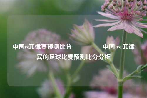 中国vs菲律宾预测比分⚽👉中国 vs 菲律宾的足球比赛预测比分分析