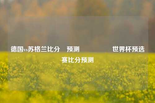 德国vs苏格兰比分⚽预测🎖️世界杯预选赛比分预测