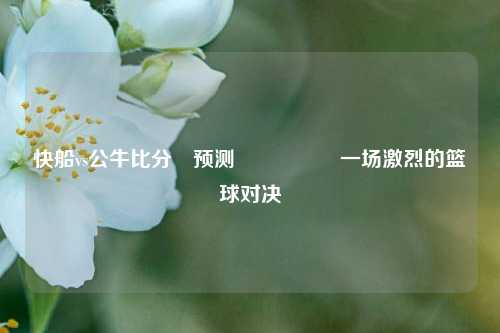 快船vs公牛比分⚽预测🎖️一场激烈的篮球对决