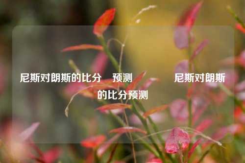 尼斯对朗斯的比分⚽预测👍尼斯对朗斯的比分预测