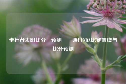 步行者太阳比分⚽预测✌️明日NBA比赛前瞻与比分预测