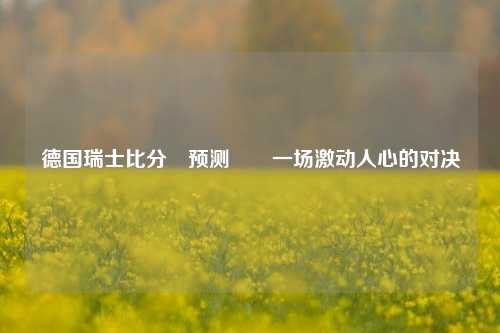 德国瑞士比分⚽预测✌️一场激动人心的对决