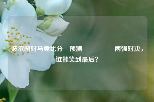 波尔图对马竞比分⚽预测🎖️两强对决，谁能笑到最后？