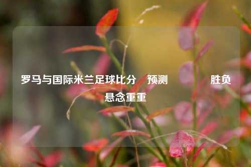 罗马与国际米兰足球比分⚽预测🌈胜负悬念重重