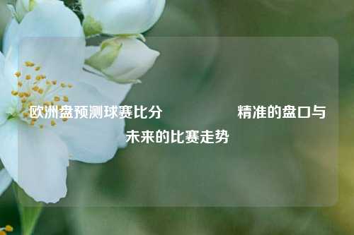 欧洲盘预测球赛比分⚽🥎精准的盘口与未来的比赛走势