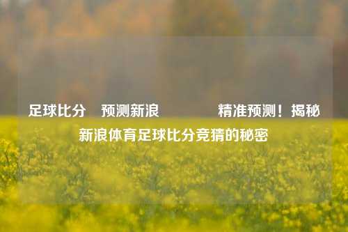 足球比分⚽预测新浪🏐精准预测！揭秘新浪体育足球比分竞猜的秘密