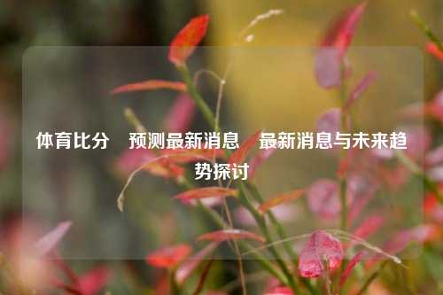 体育比分⚽预测最新消息⚾最新消息与未来趋势探讨