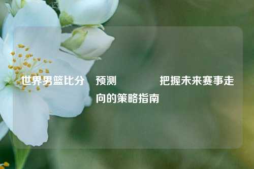 世界男篮比分⚽预测🥎把握未来赛事走向的策略指南