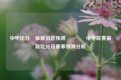 中甲比分⚽最新消息预测👍中甲联赛最新比分及赛事预测分析