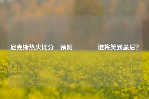 尼克斯热火比分⚽预测🏀谁将笑到最后？