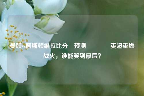曼联vs阿斯顿维拉比分⚽预测👉英超重燃战火，谁能笑到最后？