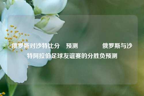 俄罗斯对沙特比分⚽预测🌈俄罗斯与沙特阿拉伯足球友谊赛的分胜负预测