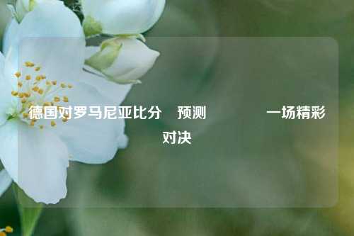 德国对罗马尼亚比分⚽预测🥎一场精彩对决
