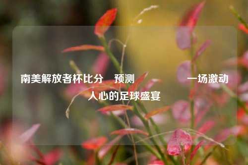 南美解放者杯比分⚽预测🎖️一场激动人心的足球盛宴