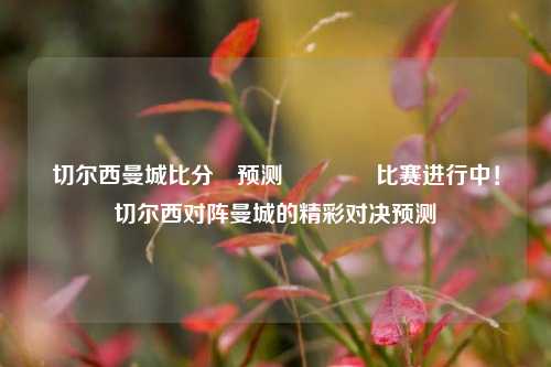 切尔西曼城比分⚽预测🌈比赛进行中！切尔西对阵曼城的精彩对决预测