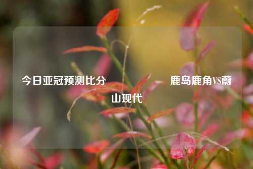 今日亚冠预测比分⚽🎖️鹿岛鹿角VS蔚山现代