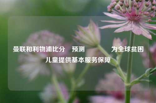 曼联和利物浦比分⚽预测🥇为全球贫困儿童提供基本服务保障
