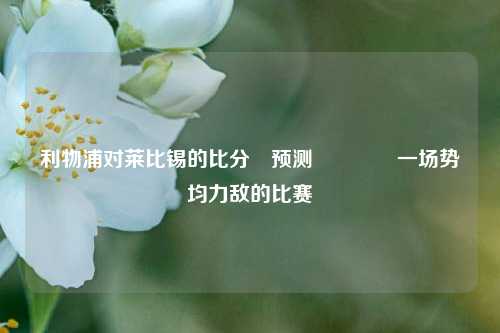 利物浦对莱比锡的比分⚽预测👍一场势均力敌的比赛