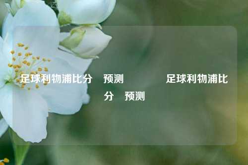 足球利物浦比分⚽预测👉足球利物浦比分⚽预测