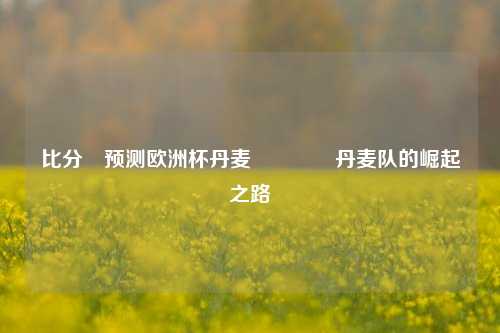 比分⚽预测欧洲杯丹麦🥈丹麦队的崛起之路