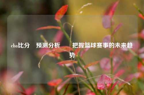 cba比分⚽预测分析✌️把握篮球赛事的未来趋势