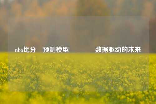 nba比分⚽预测模型👉数据驱动的未来