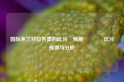 国际米兰对拉齐奥的比分⚽预测🌈比分预测与分析