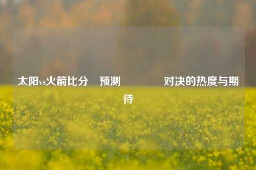 太阳vs火箭比分⚽预测🥉对决的热度与期待