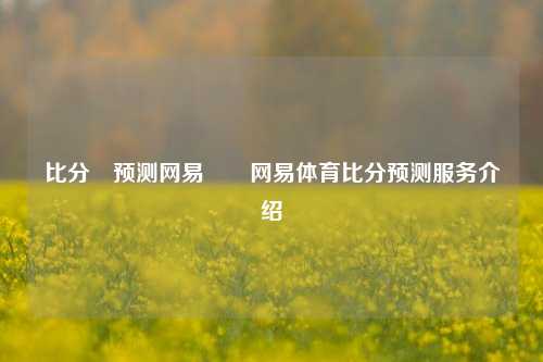 比分⚽预测网易✌️网易体育比分预测服务介绍
