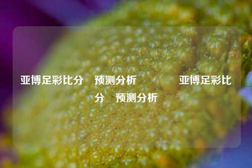 亚博足彩比分⚽预测分析🥇亚博足彩比分⚽预测分析