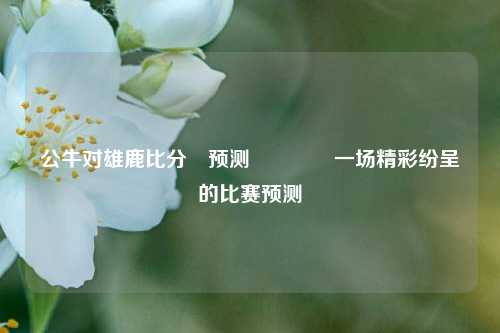 公牛对雄鹿比分⚽预测🏀一场精彩纷呈的比赛预测
