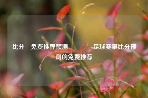 比分⚽免费推荐预测👍足球赛事比分预测的免费推荐