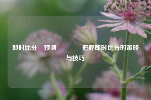 即时比分⚽预测🌈把握即时比分的策略与技巧