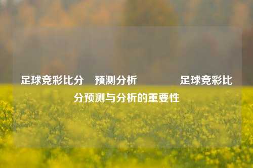 足球竞彩比分⚽预测分析🥉足球竞彩比分预测与分析的重要性