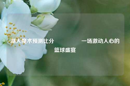 湖人魔术预测比分⚽👈一场激动人心的篮球盛宴