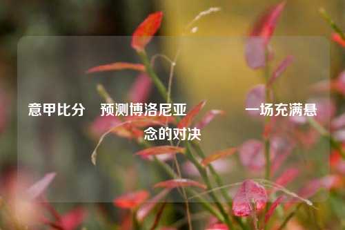 意甲比分⚽预测博洛尼亚🥎一场充满悬念的对决
