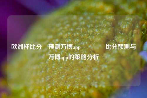 欧洲杯比分⚽预测万博app👍比分预测与万博app的策略分析
