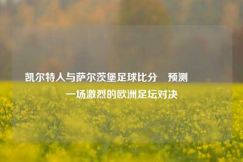 凯尔特人与萨尔茨堡足球比分⚽预测🏅一场激烈的欧洲足坛对决
