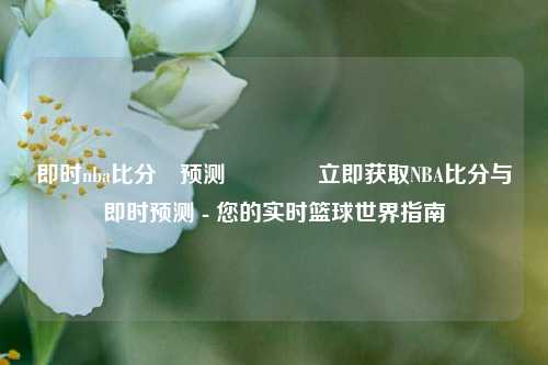 即时nba比分⚽预测🥈立即获取NBA比分与即时预测 - 您的实时篮球世界指南
