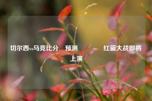 切尔西vs马竞比分⚽预测🌈红蓝大战即将上演