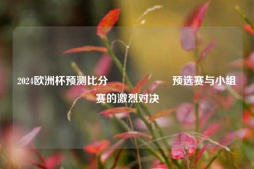 2024欧洲杯预测比分⚽🎖️预选赛与小组赛的激烈对决
