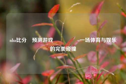 nba比分⚽预测游戏🎖️一场体育与娱乐的完美碰撞