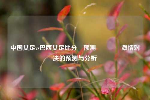 中国女足vs巴西女足比分⚽预测🌈激情对决的预测与分析