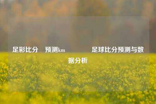 足彩比分⚽预测km🏅足球比分预测与数据分析