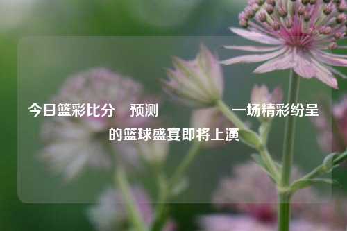 今日篮彩比分⚽预测🎖️一场精彩纷呈的篮球盛宴即将上演